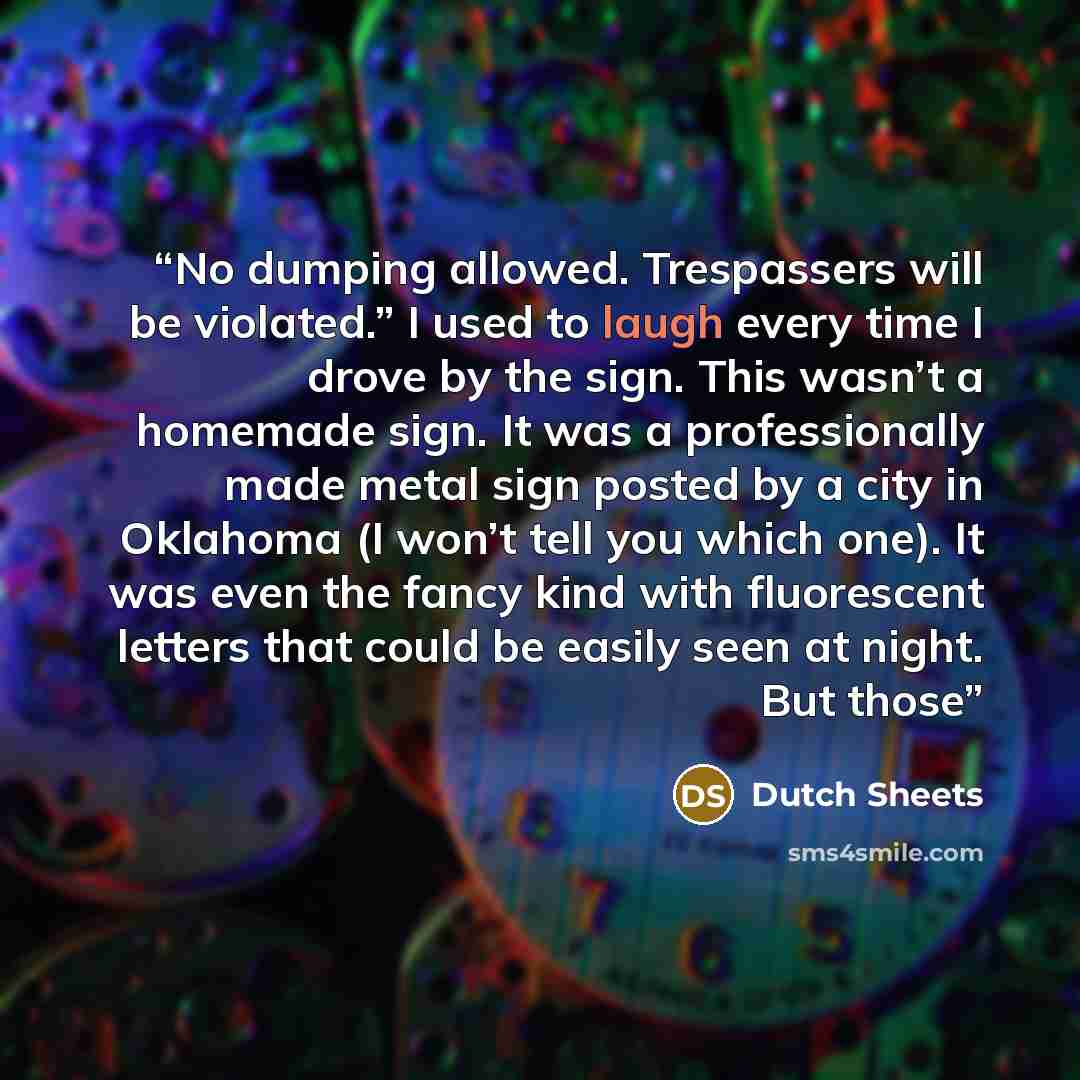 “No dumping allowed. Trespassers will be violated.” I used to laugh every time I drove by the sign. This wasn’t a homemade sign. It was a professionally made metal sign posted by a city in Oklahoma (I won’t tell you which one). It was even the fancy kind with fluorescent letters that could be…” quote by Dutch Sheets