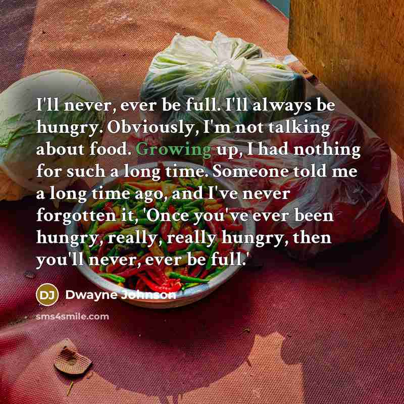 “I'll never, ever be full. I'll always be hungry. Obviously, I'm not talking about food. Growing up, I had nothing for such a long time. Someone told me a long time ago, and I've never forgotten it, 'Once you've ever been hungry, really, really hungry, then you'll never, ever be full.'” quote by Dwayne Johnson