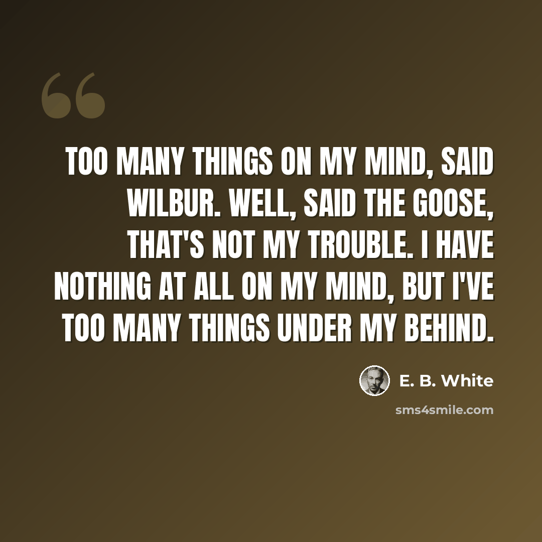 “Too many things on my mind, said Wilbur. Well, said the goose, that's not my trouble. I have nothing at all on my mind, but I've too many things under my behind.” quote by E. B. White