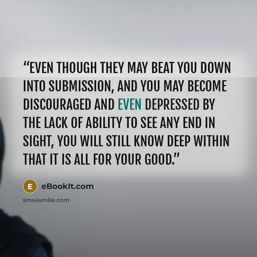 “even though they may beat you down into submission, and you may become discouraged and even depressed by the lack of ability to see any end in sight, you will still know deep within that it is all for your good.” quote by eBookIt.com
