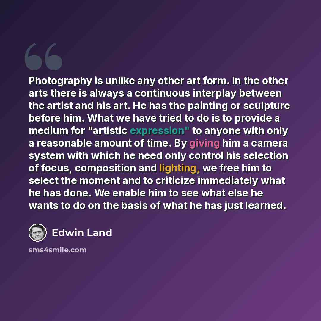 “Photography is unlike any other art form. In the other arts there is always a continuous interplay between the artist and his art. He has the painting or sculpture before him. What we have tried to do is to provide a medium for "artistic expression" to anyone with only a reasonable amount of time…” quote by Edwin Land