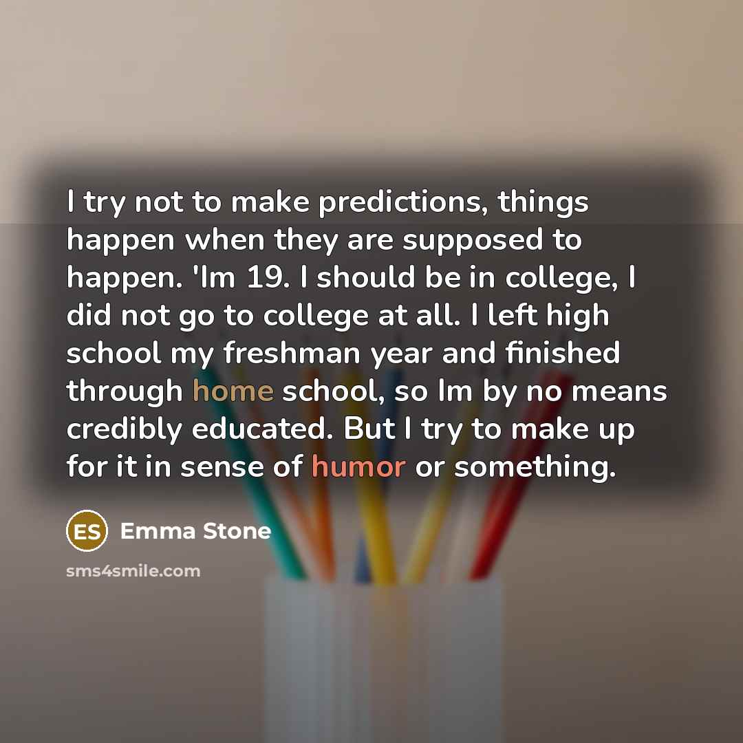“I try not to make predictions, things happen when they are supposed to happen. 'Im 19. I should be in college, I did not go to college at all. I left high school my freshman year and finished through home school, so Im by no means credibly educated. But I try to make up for it in sense of humor or…” quote by Emma Stone