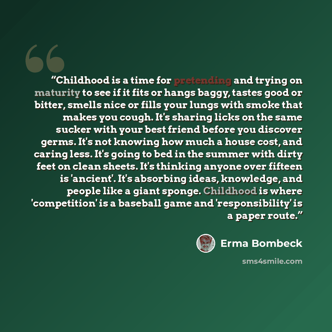 “Childhood is a time for pretending and trying on maturity to see if it fits or hangs baggy, tastes good or bitter, smells nice or fills your lungs with smoke that makes you cough. It's sharing licks on the same sucker with your best friend before you discover germs. It's not knowing how much a…” quote by Erma Bombeck