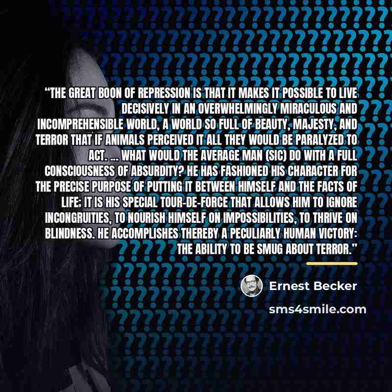 “The great boon of repression is that it makes it possible to live decisively in an overwhelmingly miraculous and incomprehensible world, a world so full of beauty, majesty, and terror that if animals perceived it all they would be paralyzed to act. ... What would the average man (sic) do with a…” quote by Ernest Becker