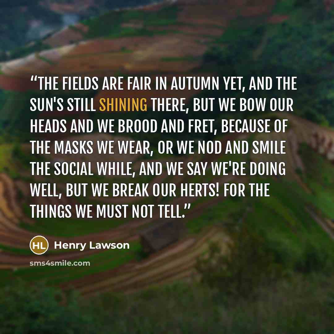 “The fields are fair in autumn yet, and the sun's still shining there, but we bow our heads and we brood and fret, because of the masks we wear, Or we nod and smile the social while, and we say we're doing well, But we break our herts! For the things we must not tell.” quote by Henry Lawson