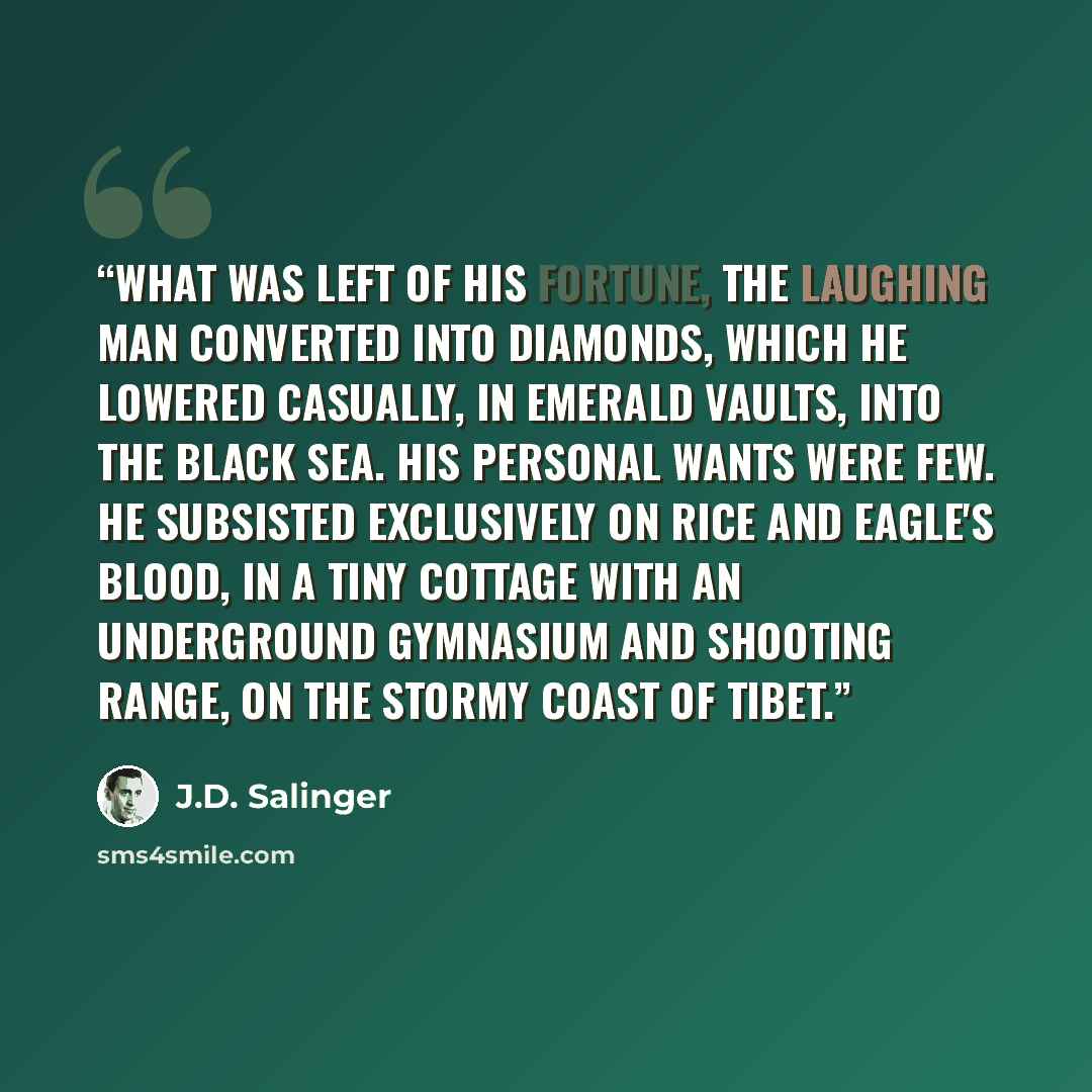 “What was left of his fortune, the Laughing Man converted into diamonds, which he lowered casually, in emerald vaults, into the Black Sea. His personal wants were few. He subsisted exclusively on rice and eagle's blood, in a tiny cottage with an underground gymnasium and shooting range, on the…” quote by J.D. Salinger