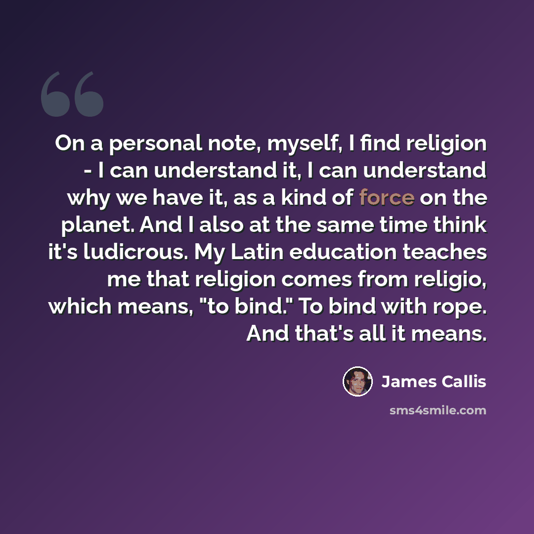 “On a personal note, myself, I find religion - I can understand it, I can understand why we have it, as a kind of force on the planet. And I also at the same time think it's ludicrous. My Latin education teaches me that religion comes from religio, which means, "to bind." To bind with rope. And…” quote by James Callis