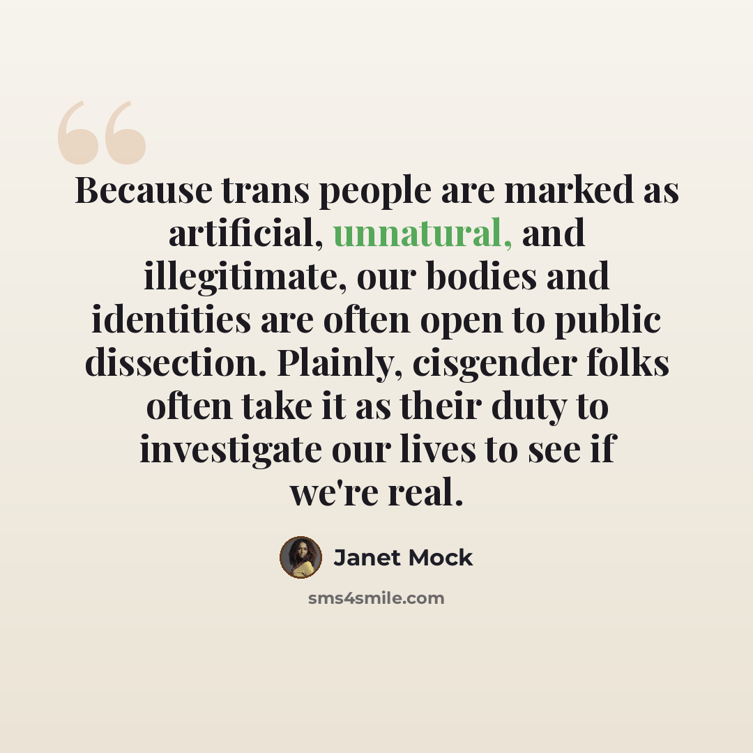“Because trans people are marked as artificial, unnatural, and illegitimate, our bodies and identities are often open to public dissection. Plainly, cisgender folks often take it as their duty to investigate our lives to see if we're real.” quote by Janet Mock