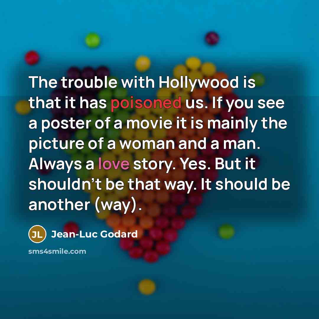 “The trouble with Hollywood is that it has poisoned us. If you see a poster of a movie it is mainly the picture of a woman and a man. Always a love story. Yes. But it shouldn't be that way. It should be another (way).” quote by Jean-Luc Godard