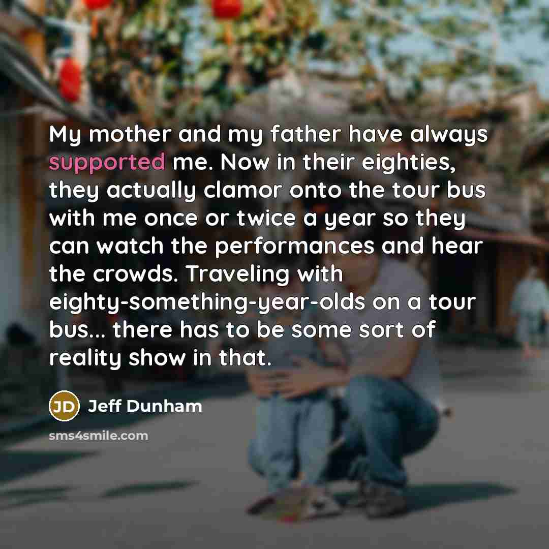 “My mother and my father have always supported me. Now in their eighties, they actually clamor onto the tour bus with me once or twice a year so they can watch the performances and hear the crowds. Traveling with eighty-something-year-olds on a tour bus... there has to be some sort of reality show…” quote by Jeff Dunham