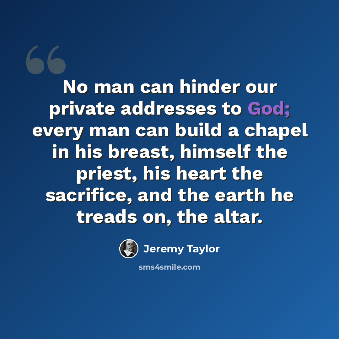 “No man can hinder our private addresses to God; every man can build a chapel in his breast, himself the priest, his heart the sacrifice, and the earth he treads on, the altar.” quote by Jeremy Taylor