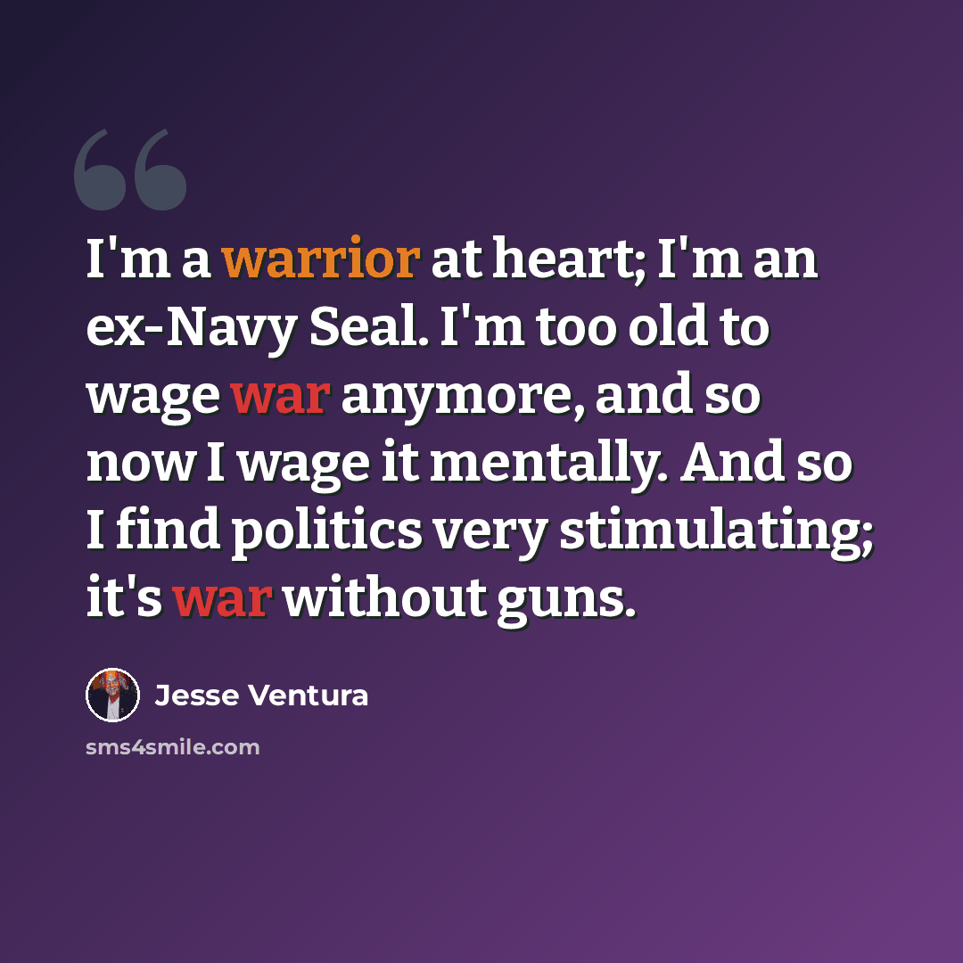“I'm a warrior at heart; I'm an ex-Navy Seal. I'm too old to wage war anymore, and so now I wage it mentally. And so I find politics very stimulating; it's war without guns.” quote by Jesse Ventura