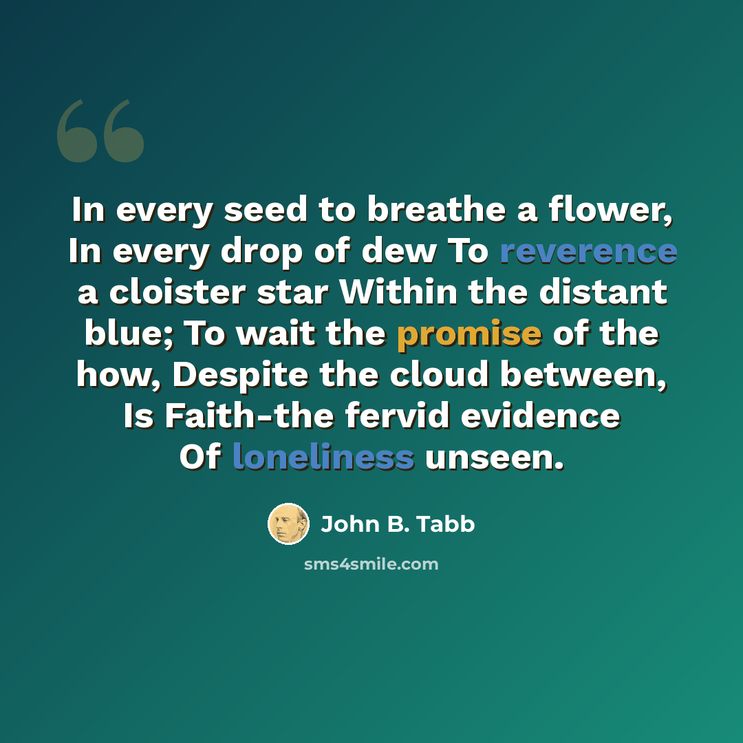 “In every seed to breathe a flower, In every drop of dew To reverence a cloister star Within the distant blue; To wait the promise of the how, Despite the cloud between, Is Faith-the fervid evidence Of loneliness unseen.” quote by John B. Tabb