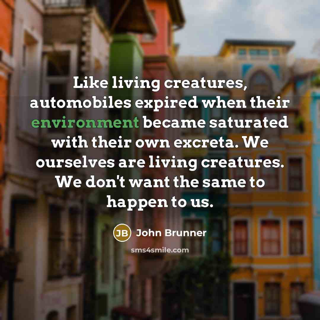 “Like living creatures, automobiles expired when their environment became saturated with their own excreta. We ourselves are living creatures. We don't want the same to happen to us.” quote by John Brunner
