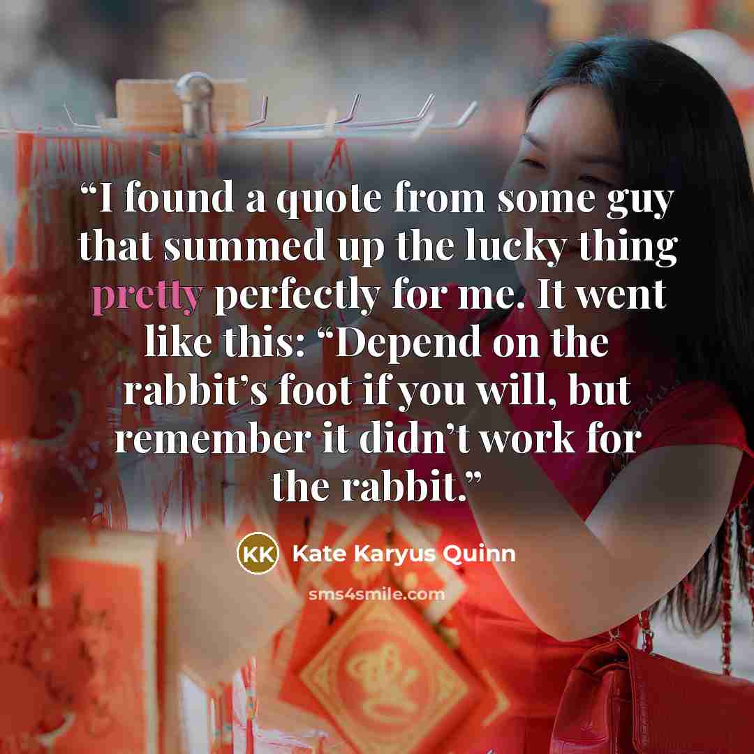 “I found a quote from some guy that summed up the lucky thing pretty perfectly for me. It went like this: “Depend on the rabbit’s foot if you will, but remember it didn’t work for the rabbit.” quote by Kate Karyus Quinn