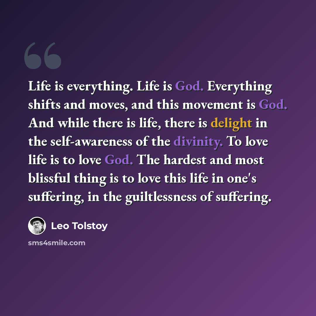 “Life is everything. Life is God. Everything shifts and moves, and this movement is God. And while there is life, there is delight in the self-awareness of the divinity. To love life is to love God. The hardest and most blissful thing is to love this life in one's suffering, in the guiltlessness of…” quote by Leo Tolstoy