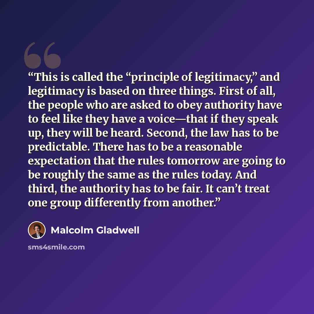“This is called the “principle of legitimacy,” and legitimacy is based on three things. First of all, the people who are asked to obey authority have to feel like they have a voice—that if they speak up, they will be heard. Second, the law has to be predictable. There has to be a reasonable…” quote by Malcolm Gladwell