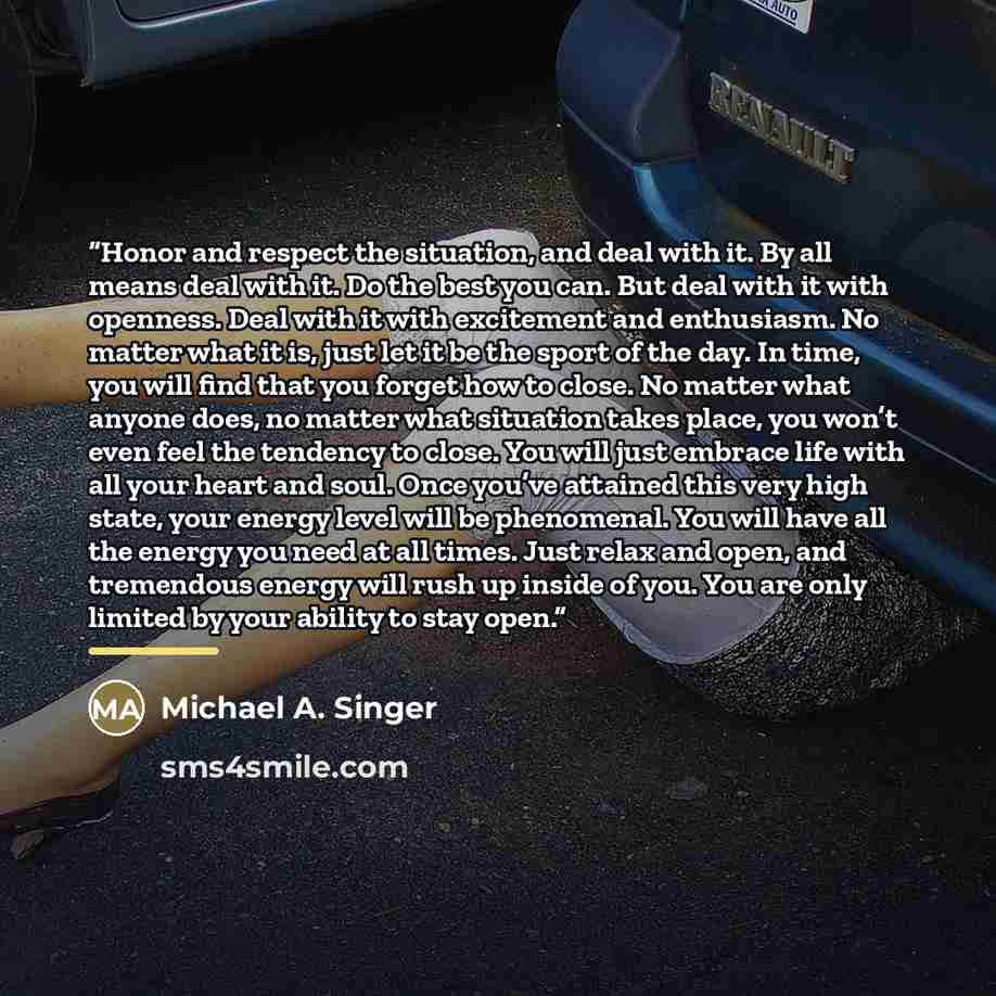 “Honor and respect the situation, and deal with it. By all means deal with it. Do the best you can. But deal with it with openness. Deal with it with excitement and enthusiasm. No matter what it is, just let it be the sport of the day. In time, you will find that you forget how to close. No matter…” quote by Michael A. Singer