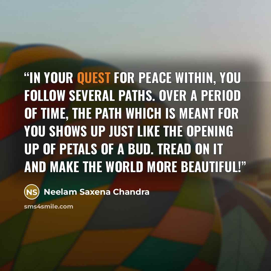 “In your quest for peace within, you follow several paths. Over a period of time, the path which is meant for you shows up just like the opening up of petals of a bud. Tread on it and make the world more beautiful!” quote by Neelam Saxena Chandra