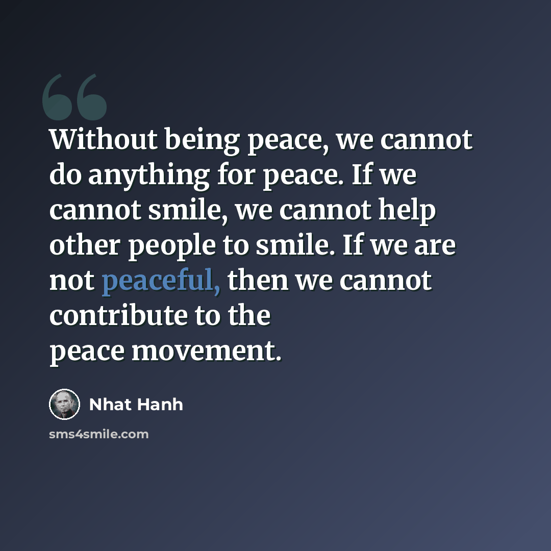“Without being peace, we cannot do anything for peace. If we cannot smile, we cannot help other people to smile. If we are not peaceful, then we cannot contribute to the peace movement.” quote by Nhat Hanh