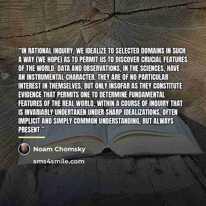 “In rational inquiry, we idealize to selected domains in such a way (we hope) as to permit us to discover crucial features of the world. Data and observations, in the sciences, have an instrumental character. They are of no particular interest in themselves, but only insofar as they constitute…” quote by Noam Chomsky