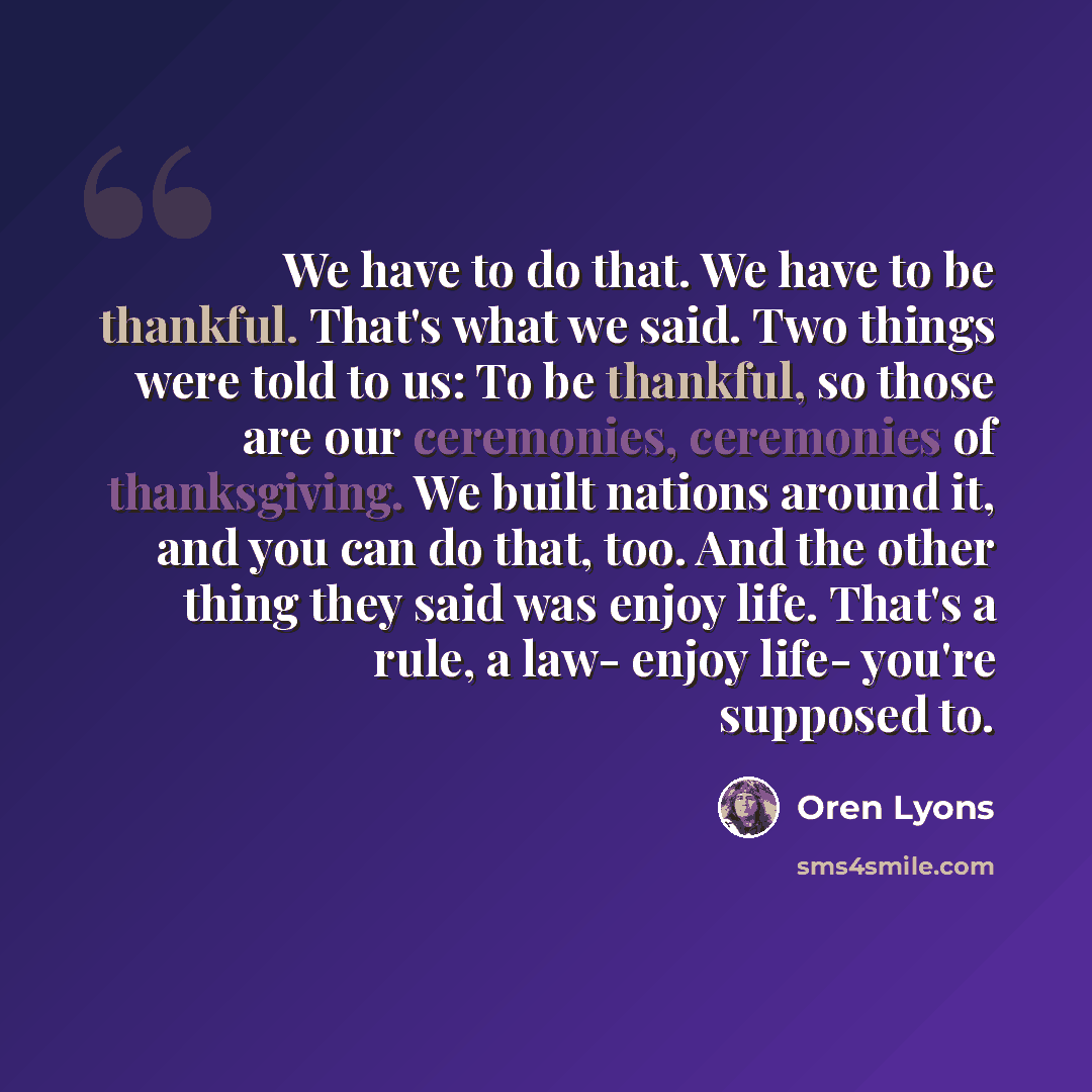 “We have to do that. We have to be thankful. That's what we said. Two things were told to us: To be thankful, so those are our ceremonies, ceremonies of thanksgiving. We built nations around it, and you can do that, too. And the other thing they said was enjoy life. That's a rule, a law- enjoy…” quote by Oren Lyons