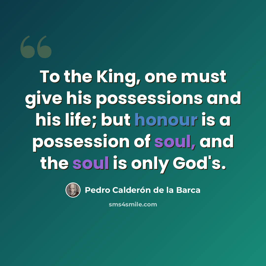 “To the King, one must give his possessions and his life; but honour is a possession of soul, and the soul is only God's.” quote by Pedro Calderon de la Barca