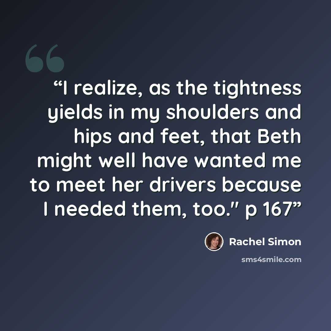 “I realize, as the tightness yields in my shoulders and hips and feet, that Beth might well have wanted me to meet her drivers because I needed them, too." p 167” quote by Rachel Simon