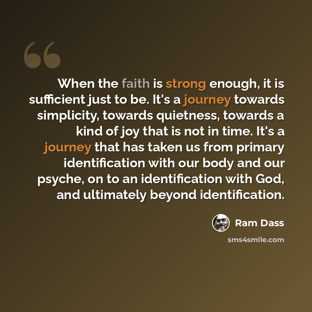 “When the faith is strong enough, it is sufficient just to be. It's a journey towards simplicity, towards quietness, towards a kind of joy that is not in time. It's a journey that has taken us from primary identification with our body and our psyche, on to an identification with God, and ultimately…” quote by Ram Dass