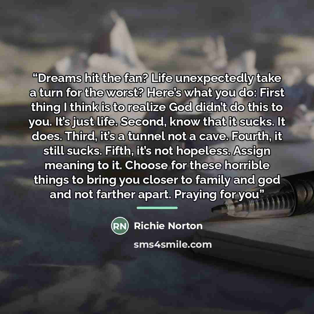 “Dreams hit the fan? Life unexpectedly take a turn for the worst? Here’s what you do: First thing I think is to realize God didn’t do this to you. It’s just life. Second, know that it sucks. It does. Third, it’s a tunnel not a cave. Fourth, it still sucks. Fifth, it’s not hopeless. Assign meaning…” quote by Richie Norton