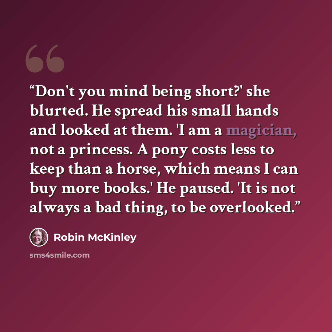 “Don't you mind being short?' she blurted. He spread his small hands and looked at them. 'I am a magician, not a princess. A pony costs less to keep than a horse, which means I can buy more books.' He paused. 'It is not always a bad thing, to be overlooked.” quote by Robin McKinley