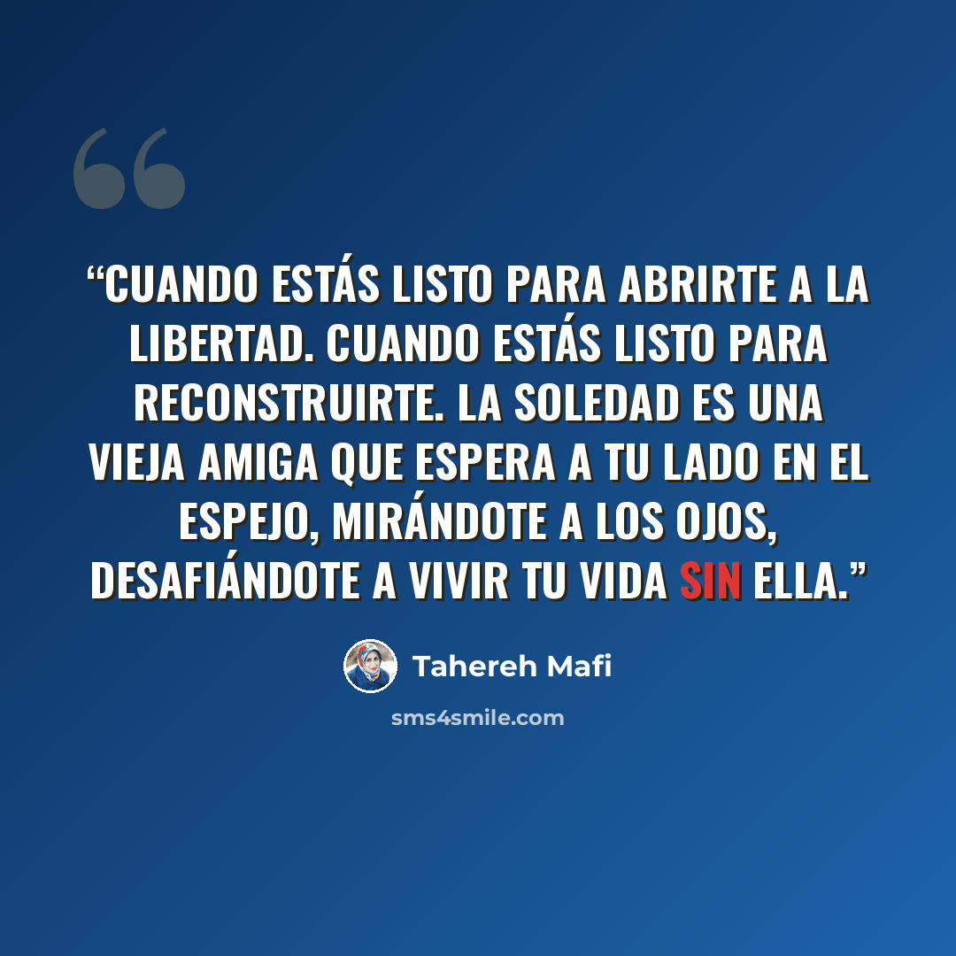 “Cuando estás listo para abrirte a la libertad. Cuando estás listo para reconstruirte. La soledad es una vieja amiga que espera a tu lado en el espejo, mirándote a los ojos, desafiándote a vivir tu vida sin ella.” quote by Tahereh Mafi