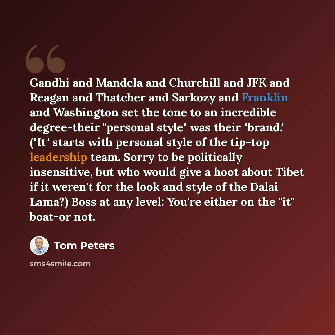 “Gandhi and Mandela and Churchill and JFK and Reagan and Thatcher and Sarkozy and Franklin and Washington set the tone to an incredible degree-their "personal style" was their "brand." ("It" starts with personal style of the tip-top leadership team. Sorry to be politically insensitive, but who…” quote by Tom Peters