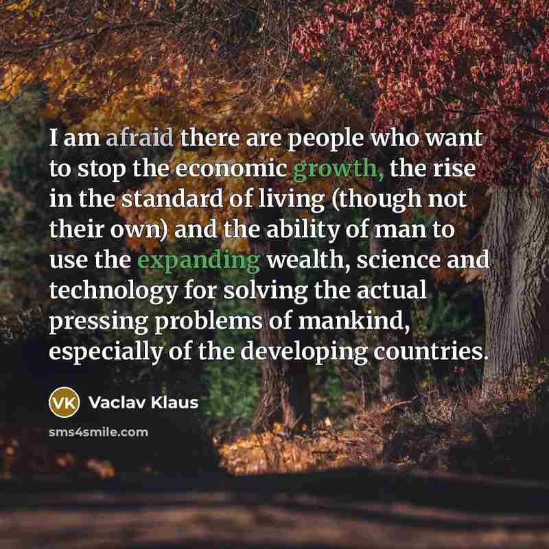 “I am afraid there are people who want to stop the economic growth, the rise in the standard of living (though not their own) and the ability of man to use the expanding wealth, science and technology for solving the actual pressing problems of mankind, especially of the developing countries.” quote by Vaclav Klaus