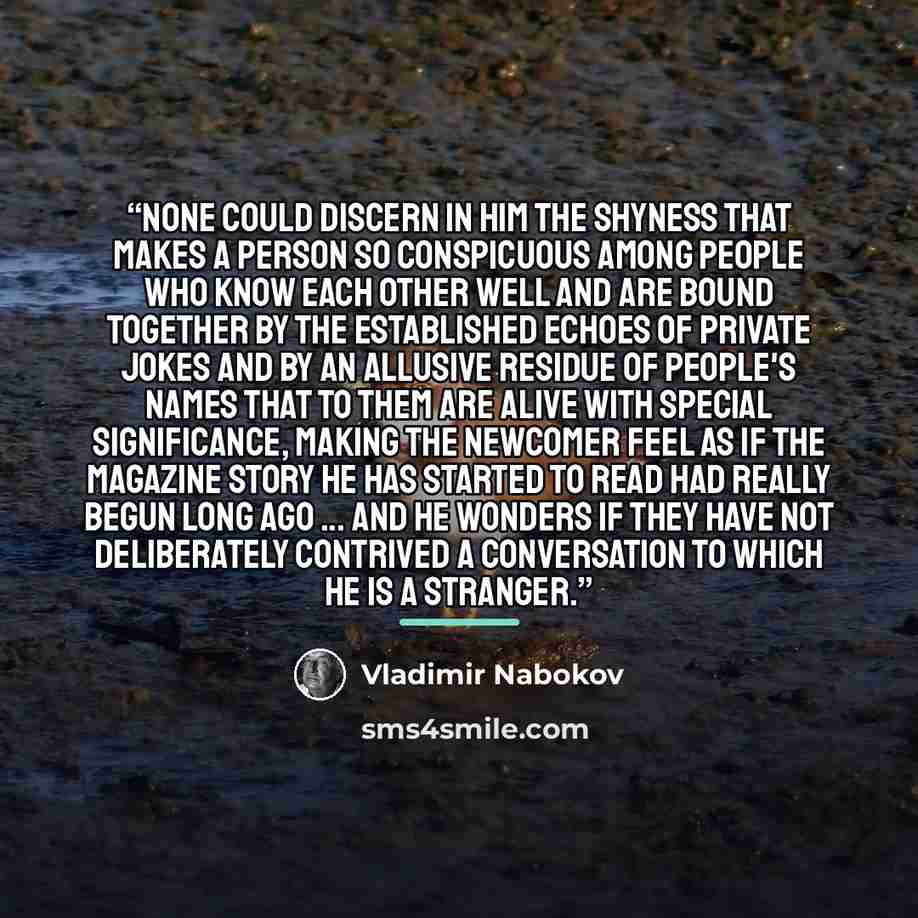 “None could discern in him the shyness that makes a person so conspicuous among people who know each other well and are bound together by the established echoes of private jokes and by an allusive residue of people's names that to them are alive with special significance, making the newcomer feel…” quote by Vladimir Nabokov