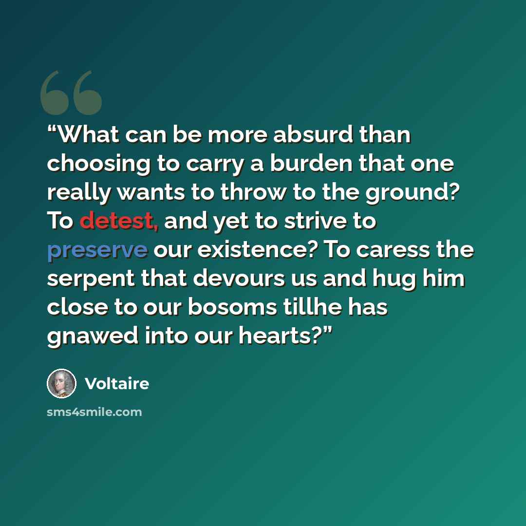“What can be more absurd than choosing to carry a burden that one really wants to throw to the ground? To detest, and yet to strive to preserve our existence? To caress the serpent that devours us and hug him close to our bosoms tillhe has gnawed into our hearts?” quote by Voltaire