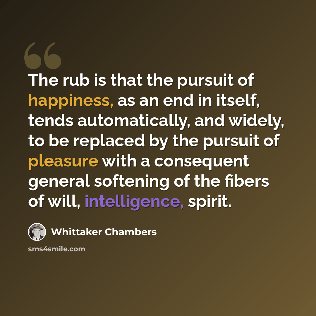 “The rub is that the pursuit of happiness, as an end in itself, tends automatically, and widely, to be replaced by the pursuit of pleasure with a consequent general softening of the fibers of will, intelligence, spirit.” quote by Whittaker Chambers