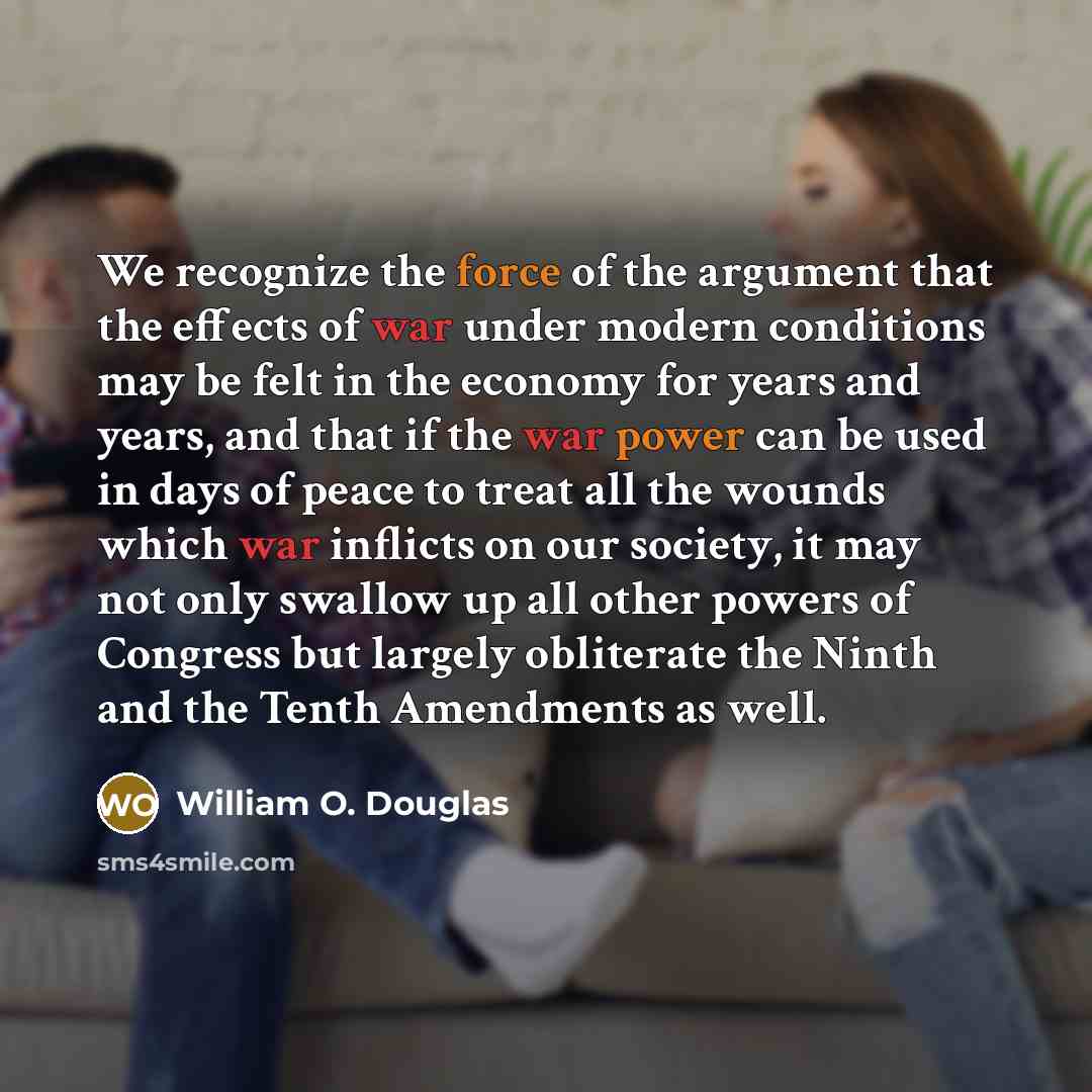 “We recognize the force of the argument that the effects of war under modern conditions may be felt in the economy for years and years, and that if the war power can be used in days of peace to treat all the wounds which war inflicts on our society, it may not only swallow up all other powers of…” quote by William O. Douglas