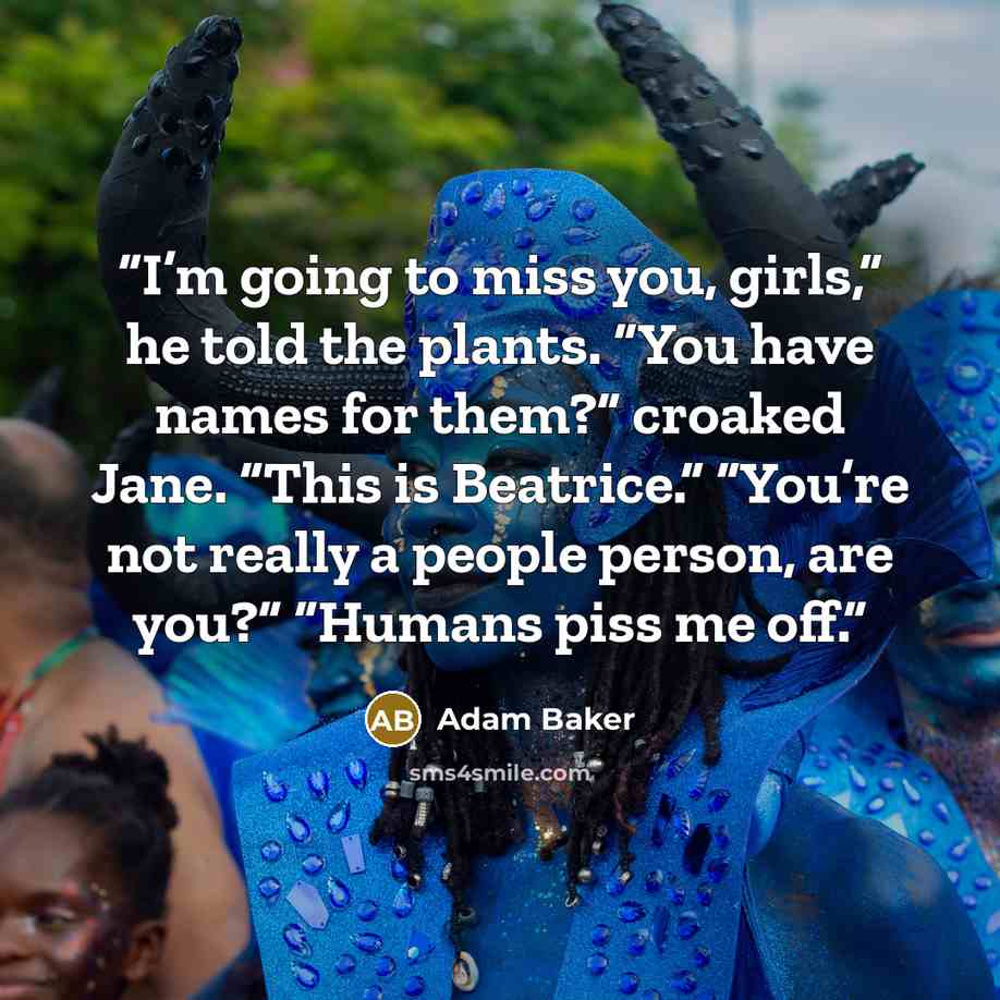 “I’m going to miss you, girls,” he told the plants. “You have names for them?” croaked Jane. “This is Beatrice.” “You’re not really a people person, are you?” “Humans piss me off.” quote by Adam Baker