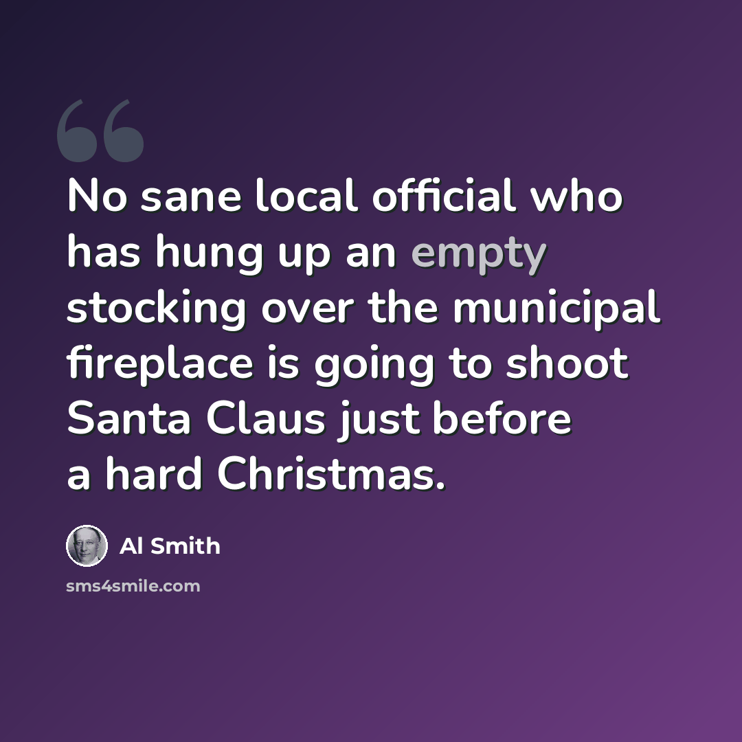 “No sane local official who has hung up an empty stocking over the municipal fireplace is going to shoot Santa Claus just before a hard Christmas.” quote by Al Smith