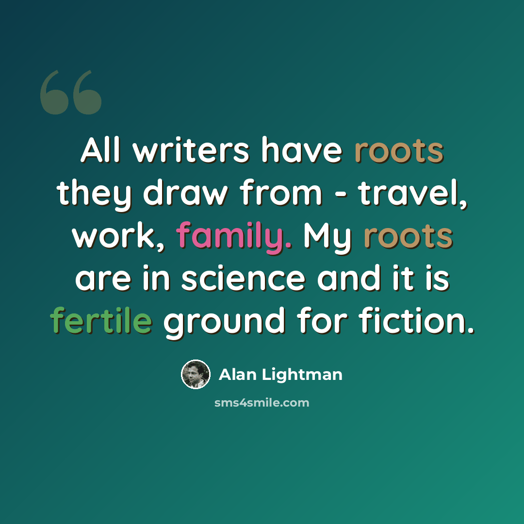 “All writers have roots they draw from - travel, work, family. My roots are in science and it is fertile ground for fiction.” quote by Alan Lightman