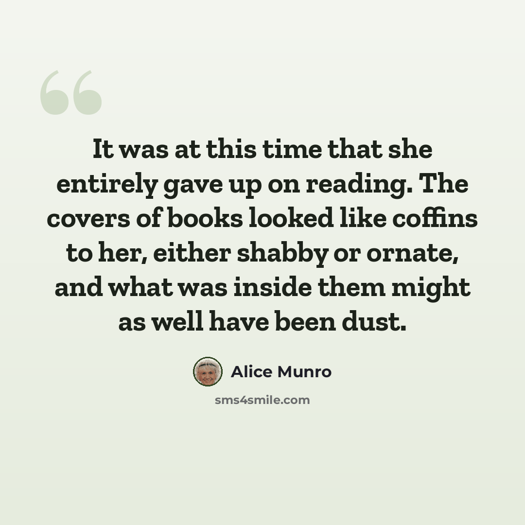 “It was at this time that she entirely gave up on reading. The covers of books looked like coffins to her, either shabby or ornate, and what was inside them might as well have been dust.” quote by Alice Munro