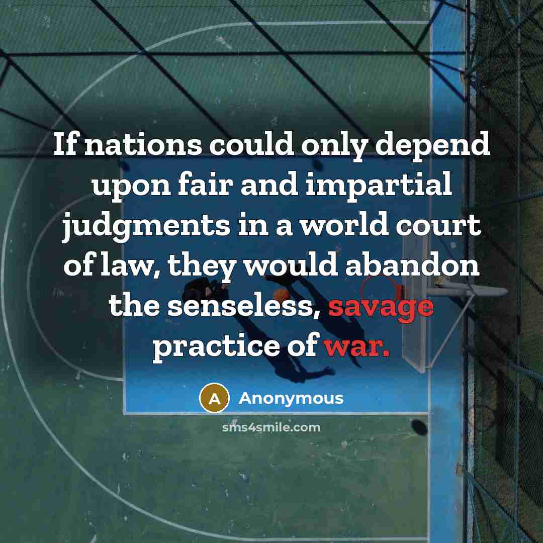 “If nations could only depend upon fair and impartial judgments in a world court of law, they would abandon the senseless, savage practice of war.” quote by Anonymous