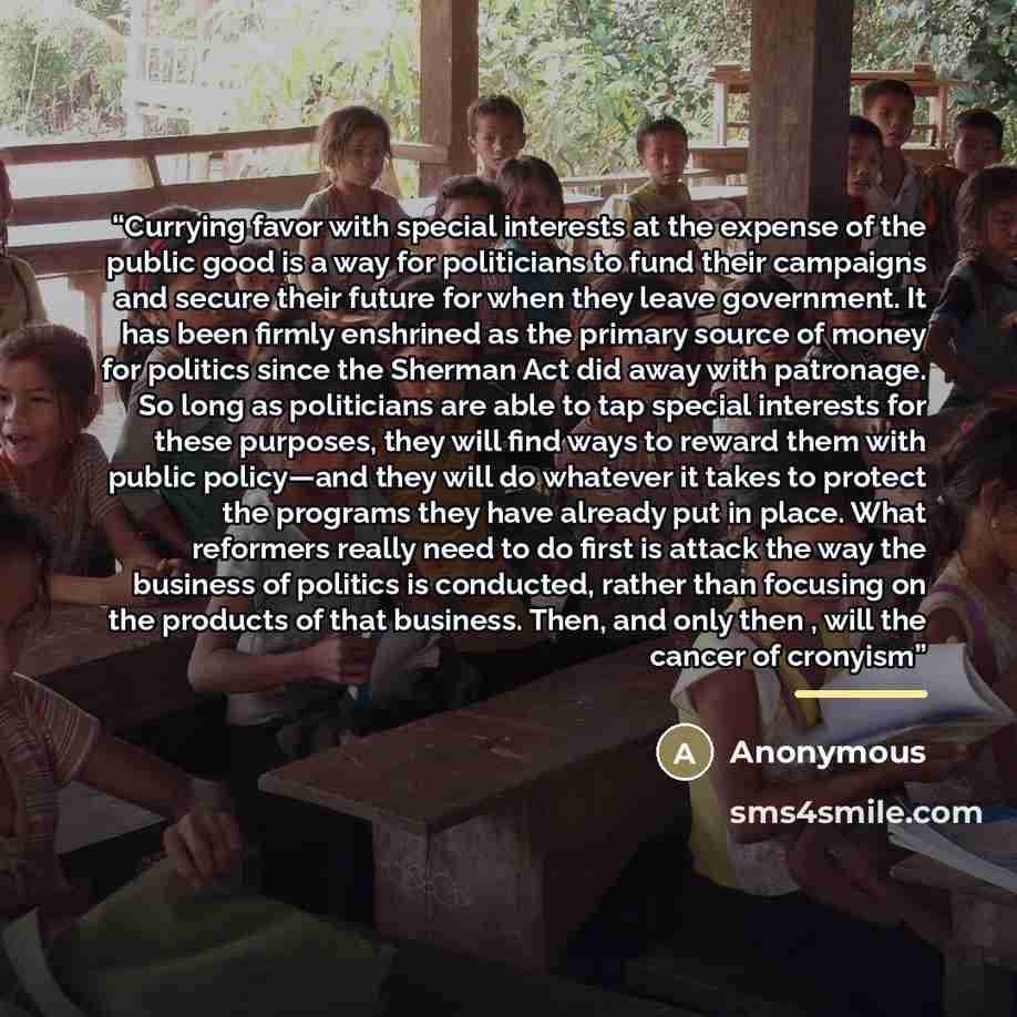 “Currying favor with special interests at the expense of the public good is a way for politicians to fund their campaigns and secure their future for when they leave government. It has been firmly enshrined as the primary source of money for politics since the Sherman Act did away with patronage…” quote by Anonymous