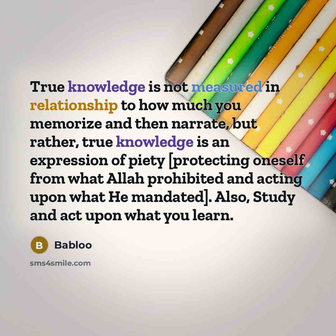 “True knowledge is not measured in relationship to how much you memorize and then narrate, but rather, true knowledge is an expression of piety [protecting oneself from what Allah prohibited and acting upon what He mandated]. Also, Study and act upon what you learn.” quote by Babloo