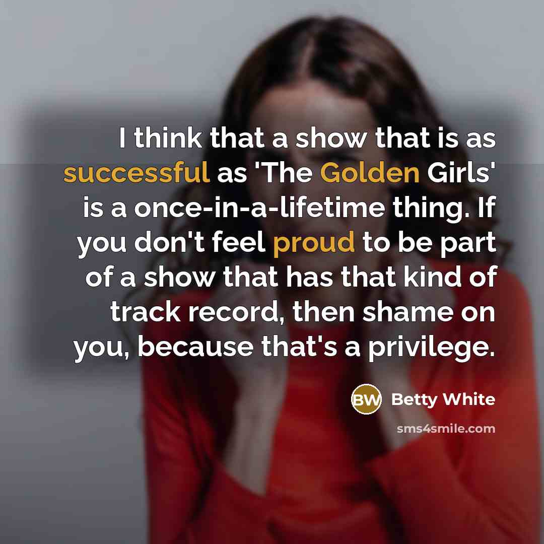“I think that a show that is as successful as 'The Golden Girls' is a once-in-a-lifetime thing. If you don't feel proud to be part of a show that has that kind of track record, then shame on you, because that's a privilege.” quote by Betty White