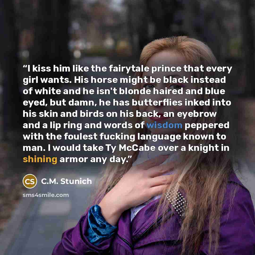 “I kiss him like the fairytale prince that every girl wants. His horse might be black instead of white and he isn't blonde haired and blue eyed, but damn, he has butterflies inked into his skin and birds on his back, an eyebrow and a lip ring and words of wisdom peppered with the foulest fucking…” quote by C.M. Stunich