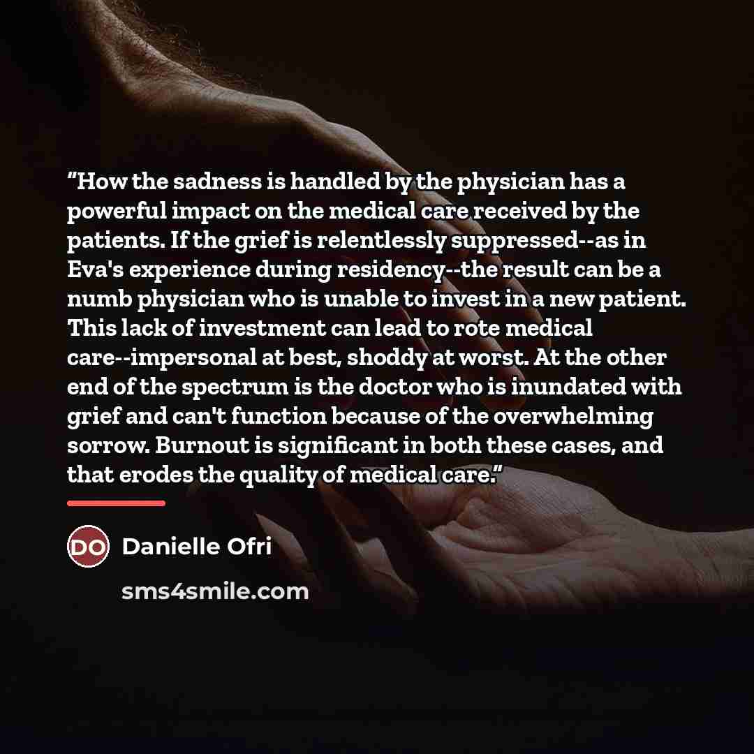 “How the sadness is handled by the physician has a powerful impact on the medical care received by the patients. If the grief is relentlessly suppressed--as in Eva's experience during residency--the result can be a numb physician who is unable to invest in a new patient. This lack of investment can…” quote by Danielle Ofri