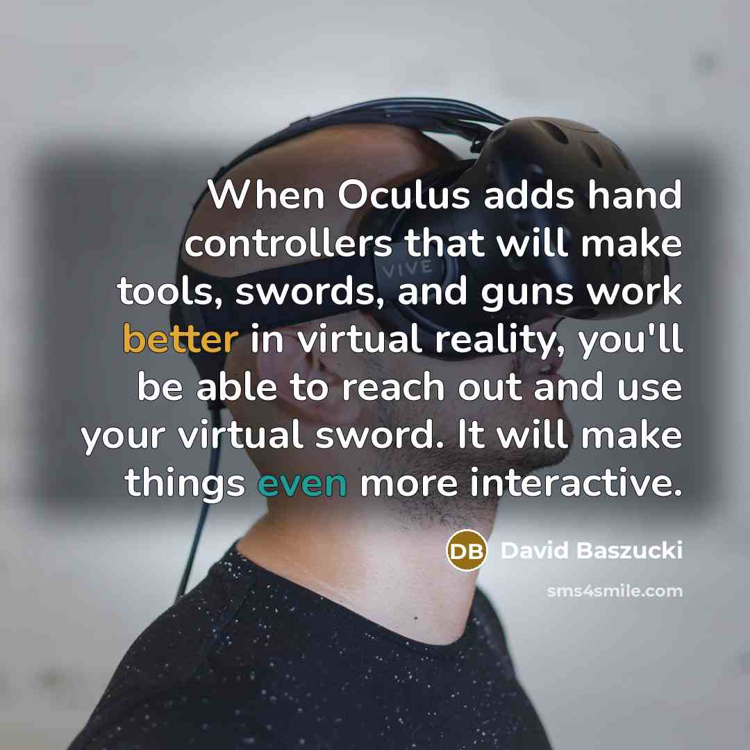 “When Oculus adds hand controllers that will make tools, swords, and guns work better in virtual reality, you'll be able to reach out and use your virtual sword. It will make things even more interactive.” quote by David Baszucki