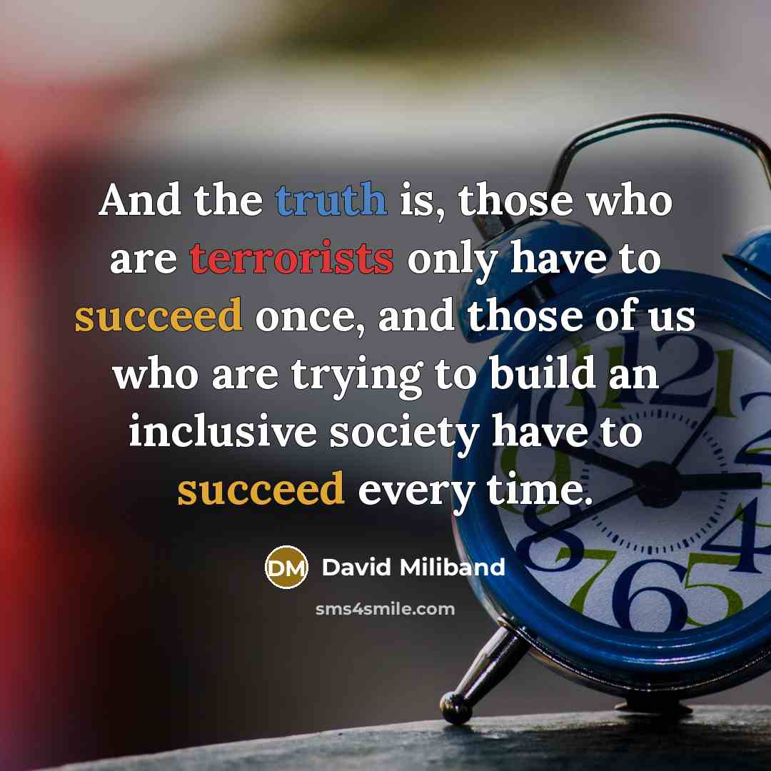 “And the truth is, those who are terrorists only have to succeed once, and those of us who are trying to build an inclusive society have to succeed every time.” quote by David Miliband
